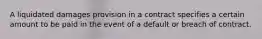 A liquidated damages provision in a contract specifies a certain amount to be paid in the event of a default or breach of contract.