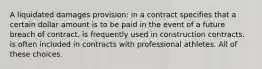 A liquidated damages provision: in a contract specifies that a certain dollar amount is to be paid in the event of a future breach of contract. is frequently used in construction contracts. is often included in contracts with professional athletes. All of these choices.