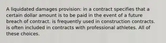 A liquidated damages provision: in a contract specifies that a certain dollar amount is to be paid in the event of a future breach of contract. is frequently used in construction contracts. is often included in contracts with professional athletes. All of these choices.