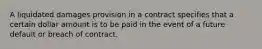 A liquidated damages provision in a contract specifies that a certain dollar amount is to be paid in the event of a future default or breach of contract.