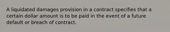 A liquidated damages provision in a contract specifies that a certain dollar amount is to be paid in the event of a future default or breach of contract.