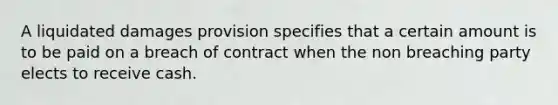 A liquidated damages provision specifies that a certain amount is to be paid on a breach of contract when the non breaching party elects to receive cash.​