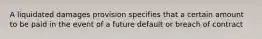 A liquidated damages provision specifies that a certain amount to be paid in the event of a future default or breach of contract