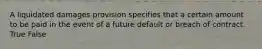 A liquidated damages provision specifies that a certain amount to be paid in the event of a future default or breach of contract. True False