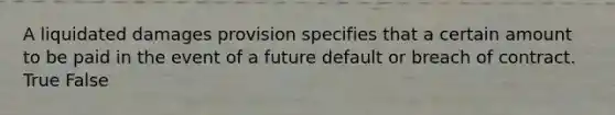 A liquidated damages provision specifies that a certain amount to be paid in the event of a future default or breach of contract. True False