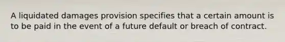 A liquidated damages provision specifies that a certain amount is to be paid in the event of a future default or breach of contract.