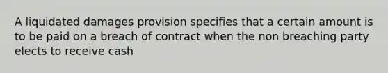 A liquidated damages provision specifies that a certain amount is to be paid on a breach of contract when the non breaching party elects to receive cash