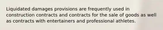 Liquidated damages provisions are frequently used in construction contracts and contracts for the sale of goods as well as contracts with entertainers and professional athletes.