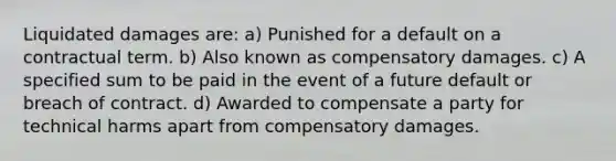 Liquidated damages are: a) Punished for a default on a contractual term. b) Also known as compensatory damages. c) A specified sum to be paid in the event of a future default or breach of contract. d) Awarded to compensate a party for technical harms apart from compensatory damages.