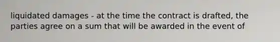 liquidated damages - at the time the contract is drafted, the parties agree on a sum that will be awarded in the event of