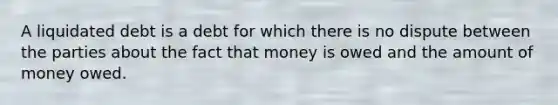 A liquidated debt is a debt for which there is no dispute between the parties about the fact that money is owed and the amount of money owed.