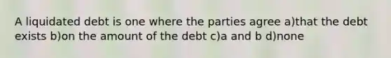 A liquidated debt is one where the parties agree a)that the debt exists b)on the amount of the debt c)a and b d)none