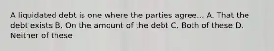 A liquidated debt is one where the parties agree... A. That the debt exists B. On the amount of the debt C. Both of these D. Neither of these