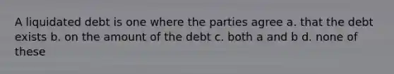 A liquidated debt is one where the parties agree a. that the debt exists b. on the amount of the debt c. both a and b d. none of these