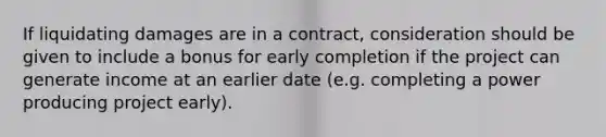 If liquidating damages are in a contract, consideration should be given to include a bonus for early completion if the project can generate income at an earlier date (e.g. completing a power producing project early).