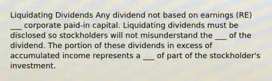 Liquidating Dividends Any dividend not based on earnings (RE) ___ corporate paid-in capital. Liquidating dividends must be disclosed so stockholders will not misunderstand the ___ of the dividend. The portion of these dividends in excess of accumulated income represents a ___ of part of the stockholder's investment.