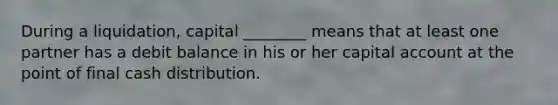 During a liquidation, capital ________ means that at least one partner has a debit balance in his or her capital account at the point of final cash distribution.