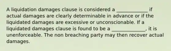 A liquidation damages clause is considered a _____________ if actual damages are clearly determinable in advance or if the liquidated damages are excessive or unconscionable. If a liquidated damages clause is found to be a ______________, it is unenforceable. The non breaching party may then recover actual damages.