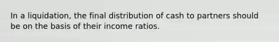 In a liquidation, the final distribution of cash to partners should be on the basis of their income ratios.