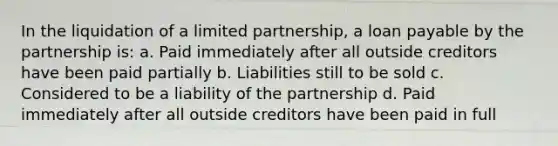 In the liquidation of a limited partnership, a loan payable by the partnership is: a. Paid immediately after all outside creditors have been paid partially b. Liabilities still to be sold c. Considered to be a liability of the partnership d. Paid immediately after all outside creditors have been paid in full