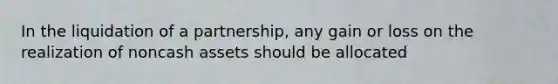 In the liquidation of a partnership, any gain or loss on the realization of noncash assets should be allocated