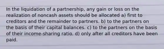 In the <a href='https://www.questionai.com/knowledge/k4RvTbM6s3-liquidation-of-a-partnership' class='anchor-knowledge'>liquidation of a partnership</a>, any gain or loss on the realization of noncash assets should be allocated a) first to creditors and the remainder to partners. b) to the partners on the basis of their capital balances. c) to the partners on the basis of their income-sharing ratio. d) only after all creditors have been paid.