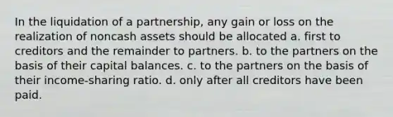 In the liquidation of a partnership, any gain or loss on the realization of noncash assets should be allocated a. first to creditors and the remainder to partners. b. to the partners on the basis of their capital balances. c. to the partners on the basis of their income-sharing ratio. d. only after all creditors have been paid.