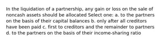 In the liquidation of a partnership, any gain or loss on the sale of noncash assets should be allocated Select one: a. to the partners on the basis of their capital balances b. only after all creditors have been paid c. first to creditors and the remainder to partners d. to the partners on the basis of their income-sharing ratio