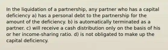 In the liquidation of a partnership, any partner who has a capital deficiency a) has a personal debt to the partnership for the amount of the deficiency. b) is automatically terminated as a partner. c) will receive a cash distribution only on the basis of his or her income-sharing ratio. d) is not obligated to make up the capital deficiency.