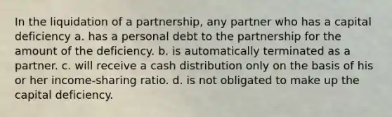 In the liquidation of a partnership, any partner who has a capital deficiency a. has a personal debt to the partnership for the amount of the deficiency. b. is automatically terminated as a partner. c. will receive a cash distribution only on the basis of his or her income-sharing ratio. d. is not obligated to make up the capital deficiency.