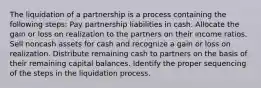 The liquidation of a partnership is a process containing the following steps: Pay partnership liabilities in cash. Allocate the gain or loss on realization to the partners on their income ratios. Sell noncash assets for cash and recognize a gain or loss on realization. Distribute remaining cash to partners on the basis of their remaining capital balances. Identify the proper sequencing of the steps in the liquidation process.