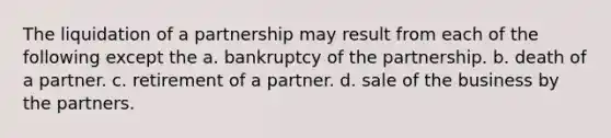 The liquidation of a partnership may result from each of the following except the a. bankruptcy of the partnership. b. death of a partner. c. retirement of a partner. d. sale of the business by the partners.