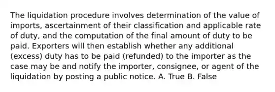 The liquidation procedure involves determination of the value of imports, ascertainment of their classification and applicable rate of duty, and the computation of the final amount of duty to be paid. Exporters will then establish whether any additional (excess) duty has to be paid (refunded) to the importer as the case may be and notify the importer, consignee, or agent of the liquidation by posting a public notice. A. True B. False