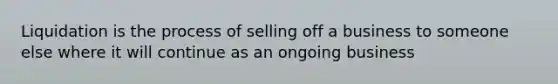 Liquidation is the process of selling off a business to someone else where it will continue as an ongoing business