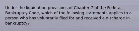 Under the liquidation provisions of Chapter 7 of the Federal Bankruptcy Code, which of the following statements applies to a person who has voluntarily filed for and received a discharge in bankruptcy?