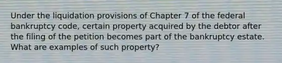 Under the liquidation provisions of Chapter 7 of the federal bankruptcy code, certain property acquired by the debtor after the filing of the petition becomes part of the bankruptcy estate. What are examples of such property?