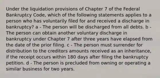 Under the liquidation provisions of Chapter 7 of the Federal Bankruptcy Code, which of the following statements applies to a person who has voluntarily filed for and received a discharge in bankruptcy? a - The person will be discharged from all debts. b - The person can obtain another voluntary discharge in bankruptcy under Chapter 7 after three years have elapsed from the date of the prior filing. c - The person must surrender for distribution to the creditors amounts received as an inheritance, if the receipt occurs within 180 days after filing the bankruptcy petition. d - The person is precluded from owning or operating a similar business for two years.