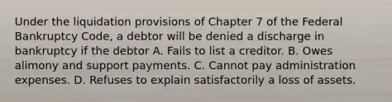 Under the liquidation provisions of Chapter 7 of the Federal Bankruptcy Code, a debtor will be denied a discharge in bankruptcy if the debtor A. Fails to list a creditor. B. Owes alimony and support payments. C. Cannot pay administration expenses. D. Refuses to explain satisfactorily a loss of assets.