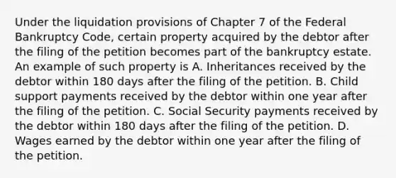 Under the liquidation provisions of Chapter 7 of the Federal Bankruptcy Code, certain property acquired by the debtor after the filing of the petition becomes part of the bankruptcy estate. An example of such property is A. Inheritances received by the debtor within 180 days after the filing of the petition. B. Child support payments received by the debtor within one year after the filing of the petition. C. Social Security payments received by the debtor within 180 days after the filing of the petition. D. Wages earned by the debtor within one year after the filing of the petition.