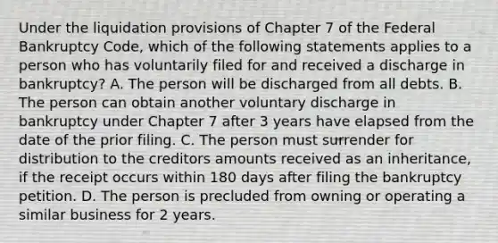 Under the liquidation provisions of Chapter 7 of the Federal Bankruptcy Code, which of the following statements applies to a person who has voluntarily filed for and received a discharge in bankruptcy? A. The person will be discharged from all debts. B. The person can obtain another voluntary discharge in bankruptcy under Chapter 7 after 3 years have elapsed from the date of the prior filing. C. The person must surrender for distribution to the creditors amounts received as an inheritance, if the receipt occurs within 180 days after filing the bankruptcy petition. D. The person is precluded from owning or operating a similar business for 2 years.