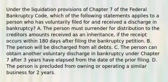 Under the liquidation provisions of Chapter 7 of the Federal Bankruptcy Code, which of the following statements applies to a person who has voluntarily filed for and received a discharge in bankruptcy? A. The person must surrender for distribution to the creditors amounts received as an inheritance, if the receipt occurs within 180 days after filing the bankruptcy petition. B. The person will be discharged from all debts. C. The person can obtain another voluntary discharge in bankruptcy under Chapter 7 after 3 years have elapsed from the date of the prior filing. D. The person is precluded from owning or operating a similar business for 2 years.