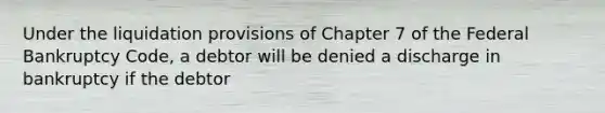 Under the liquidation provisions of Chapter 7 of the Federal Bankruptcy Code, a debtor will be denied a discharge in bankruptcy if the debtor