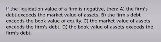 If the liquidation value of a firm is negative, then: A) the firm's debt exceeds the market value of assets. B) the firm's debt exceeds the book value of equity. C) the market value of assets exceeds the firm's debt. D) the book value of assets exceeds the firm's debt.