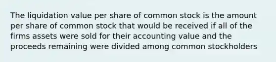 The liquidation value per share of common stock is the amount per share of common stock that would be received if all of the firms assets were sold for their accounting value and the proceeds remaining were divided among common stockholders