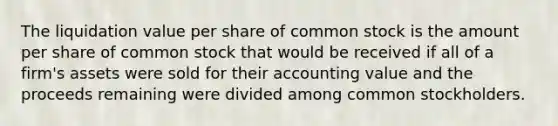 The liquidation value per share of common stock is the amount per share of common stock that would be received if all of a firm's assets were sold for their accounting value and the proceeds remaining were divided among common stockholders.