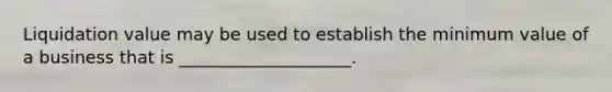 Liquidation value may be used to establish the minimum value of a business that is ____________________.