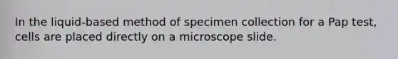 In the liquid-based method of specimen collection for a Pap test, cells are placed directly on a microscope slide.