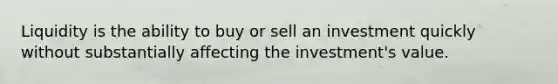 Liquidity is the ability to buy or sell an investment quickly without substantially affecting the investment's value.