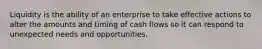 Liquidity is the ability of an enterprise to take effective actions to alter the amounts and timing of cash flows so it can respond to unexpected needs and opportunities.