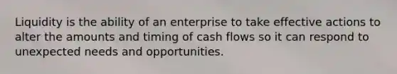 Liquidity is the ability of an enterprise to take effective actions to alter the amounts and timing of cash flows so it can respond to unexpected needs and opportunities.